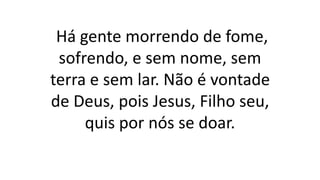 Há gente morrendo de fome,
sofrendo, e sem nome, sem
terra e sem lar. Não é vontade
de Deus, pois Jesus, Filho seu,
quis por nós se doar.
 