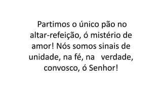 Partimos o único pão no
altar-refeição, ó mistério de
amor! Nós somos sinais de
unidade, na fé, na verdade,
convosco, ó Senhor!
 