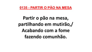 0135 - PARTIR O PÃO NA MESA
Partir o pão na mesa,
partilhando em mutirão,/
Acabando com a fome
fazendo comunhão.
 
