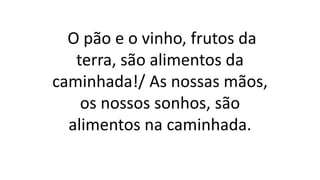 O pão e o vinho, frutos da
terra, são alimentos da
caminhada!/ As nossas mãos,
os nossos sonhos, são
alimentos na caminhada.
 
