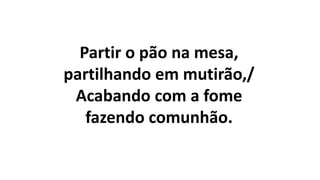 Partir o pão na mesa,
partilhando em mutirão,/
Acabando com a fome
fazendo comunhão.
 