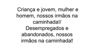 Criança e jovem, mulher e
homem, nossos irmãos na
caminhada!/
Desempregados e
abandonados, nossos
irmãos na caminhada!
 