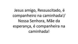 Jesus amigo, Ressuscitado, é
companheiro na caminhada!/
Nossa Senhora, Mãe da
esperança, é companheira na
caminhada!
 