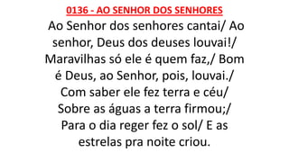 0136 - AO SENHOR DOS SENHORES
Ao Senhor dos senhores cantai/ Ao
senhor, Deus dos deuses louvai!/
Maravilhas só ele é quem faz,/ Bom
é Deus, ao Senhor, pois, louvai./
Com saber ele fez terra e céu/
Sobre as águas a terra firmou;/
Para o dia reger fez o sol/ E as
estrelas pra noite criou.
 