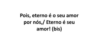 Pois, eterno é o seu amor
por nós,/ Eterno é seu
amor! (bis)
 