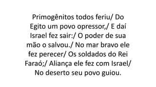 Primogênitos todos feriu/ Do
Egito um povo opressor,/ E daí
Israel fez sair:/ O poder de sua
mão o salvou./ No mar bravo ele
fez perecer/ Os soldados do Rei
Faraó;/ Aliança ele fez com Israel/
No deserto seu povo guiou.
 