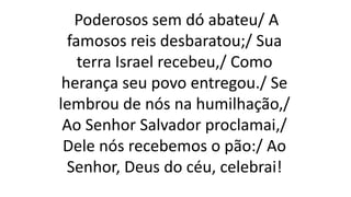 Poderosos sem dó abateu/ A
famosos reis desbaratou;/ Sua
terra Israel recebeu,/ Como
herança seu povo entregou./ Se
lembrou de nós na humilhação,/
Ao Senhor Salvador proclamai,/
Dele nós recebemos o pão:/ Ao
Senhor, Deus do céu, celebrai!
 