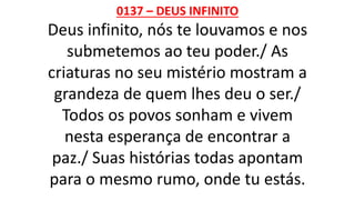 0137 – DEUS INFINITO
Deus infinito, nós te louvamos e nos
submetemos ao teu poder./ As
criaturas no seu mistério mostram a
grandeza de quem lhes deu o ser./
Todos os povos sonham e vivem
nesta esperança de encontrar a
paz./ Suas histórias todas apontam
para o mesmo rumo, onde tu estás.
 