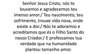 Senhor Jesus Cristo, nós te
louvamos e agradecemos teu
imenso amor./ Teu nascimento, teu
sofrimento, trouxe vida nova, onde
existe a dor./ Nós te adoramos e
acreditamos que és o Filho Santo do
nosso Criador./ E professamos tua
verdade que na humanidade
plantou tamanho amor.
 