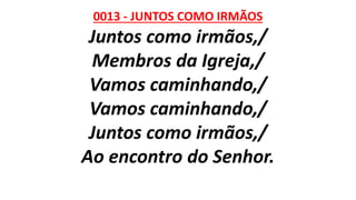 0013 - JUNTOS COMO IRMÃOS
Juntos como irmãos,/
Membros da Igreja,/
Vamos caminhando,/
Vamos caminhando,/
Juntos como irmãos,/
Ao encontro do Senhor.
 