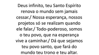 Deus infinito, teu Santo Espírito
renova o mundo sem jamais
cessar./ Nossa esperança, nossos
projetos só se realizam quando
ele falar./ Todo-poderoso, somos
o teu povo, que na esperança
vive a caminhar./ Dá que sejamos
teu povo santo, que fará do
mundo teu trono e teu altar.
 