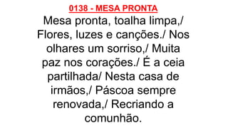 0138 - MESA PRONTA
Mesa pronta, toalha limpa,/
Flores, luzes e canções./ Nos
olhares um sorriso,/ Muita
paz nos corações./ É a ceia
partilhada/ Nesta casa de
irmãos,/ Páscoa sempre
renovada,/ Recriando a
comunhão.
 