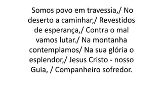 Somos povo em travessia,/ No
deserto a caminhar,/ Revestidos
de esperança,/ Contra o mal
vamos lutar./ Na montanha
contemplamos/ Na sua glória o
esplendor,/ Jesus Cristo - nosso
Guia, / Companheiro sofredor.
 