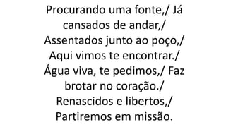 Procurando uma fonte,/ Já
cansados de andar,/
Assentados junto ao poço,/
Aqui vimos te encontrar./
Água viva, te pedimos,/ Faz
brotar no coração./
Renascidos e libertos,/
Partiremos em missão.
 