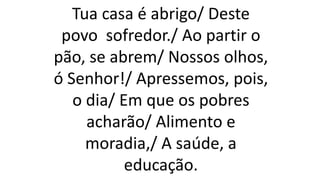 Tua casa é abrigo/ Deste
povo sofredor./ Ao partir o
pão, se abrem/ Nossos olhos,
ó Senhor!/ Apressemos, pois,
o dia/ Em que os pobres
acharão/ Alimento e
moradia,/ A saúde, a
educação.
 