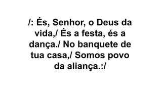 /: És, Senhor, o Deus da
vida,/ És a festa, és a
dança./ No banquete de
tua casa,/ Somos povo
da aliança.:/
 