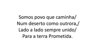 Somos povo que caminha/
Num deserto como outrora,/
Lado a lado sempre unido/
Para a terra Prometida.
 