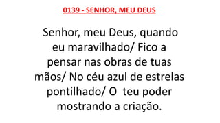 0139 - SENHOR, MEU DEUS
Senhor, meu Deus, quando
eu maravilhado/ Fico a
pensar nas obras de tuas
mãos/ No céu azul de estrelas
pontilhado/ O teu poder
mostrando a criação.
 