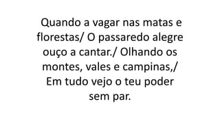 Quando a vagar nas matas e
florestas/ O passaredo alegre
ouço a cantar./ Olhando os
montes, vales e campinas,/
Em tudo vejo o teu poder
sem par.
 