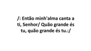 /: Então minh'alma canta a
ti, Senhor/ Quão grande és
tu, quão grande és tu.:/
 