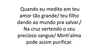 Quando eu medito em teu
amor tão grande/ teu filho
dando ao mundo pra salvar./
Na cruz vertendo o seu
precioso sangue/ Minh'alma
pode assim purificar.
 