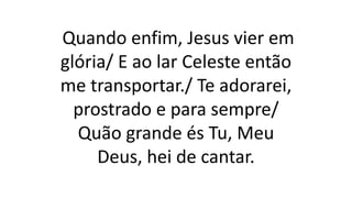Quando enfim, Jesus vier em
glória/ E ao lar Celeste então
me transportar./ Te adorarei,
prostrado e para sempre/
Quão grande és Tu, Meu
Deus, hei de cantar.
 