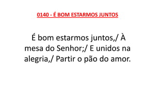 0140 - É BOM ESTARMOS JUNTOS
É bom estarmos juntos,/ À
mesa do Senhor;/ E unidos na
alegria,/ Partir o pão do amor.
 