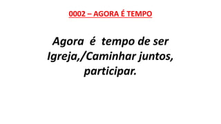 0002 – AGORA É TEMPO
Agora é tempo de ser
Igreja,/Caminhar juntos,
participar.
 