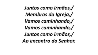 Juntos como irmãos,/
Membros da Igreja,/
Vamos caminhando,/
Vamos caminhando,/
Juntos como irmãos,/
Ao encontro do Senhor.
 