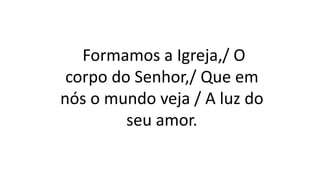 Formamos a Igreja,/ O
corpo do Senhor,/ Que em
nós o mundo veja / A luz do
seu amor.
 
