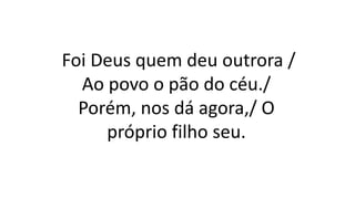 Foi Deus quem deu outrora /
Ao povo o pão do céu./
Porém, nos dá agora,/ O
próprio filho seu.
 