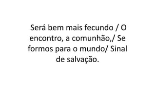 Será bem mais fecundo / O
encontro, a comunhão,/ Se
formos para o mundo/ Sinal
de salvação.
 