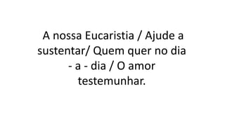 A nossa Eucaristia / Ajude a
sustentar/ Quem quer no dia
- a - dia / O amor
testemunhar.
 