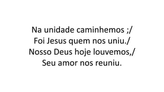 Na unidade caminhemos ;/
Foi Jesus quem nos uniu./
Nosso Deus hoje louvemos,/
Seu amor nos reuniu.
 