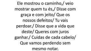 Ele mostrou o caminho,/ veio
mostrar quem tu és,/ Disse com
graça e com jeito/ Que os
nossos defeitos/ Tu vais
perdoar./ Disse que a vida que
deste/ Queres com juros
ganhar./ Cuidas de cada cabelo/
Que vamos perdendo sem
mesmo notar.
 