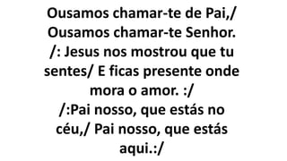 Ousamos chamar-te de Pai,/
Ousamos chamar-te Senhor.
/: Jesus nos mostrou que tu
sentes/ E ficas presente onde
mora o amor. :/
/:Pai nosso, que estás no
céu,/ Pai nosso, que estás
aqui.:/
 