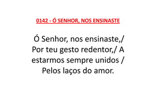 0142 - Ó SENHOR, NOS ENSINASTE
Ó Senhor, nos ensinaste,/
Por teu gesto redentor,/ A
estarmos sempre unidos /
Pelos laços do amor.
 
