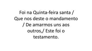 Foi na Quinta-feira santa /
Que nos deste o mandamento
/ De amarmos uns aos
outros,/ Este foi o
testamento.
 