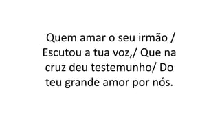 Quem amar o seu irmão /
Escutou a tua voz,/ Que na
cruz deu testemunho/ Do
teu grande amor por nós.
 