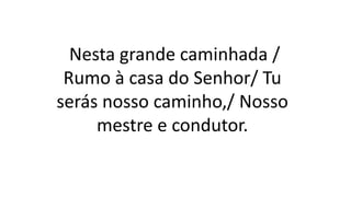 Nesta grande caminhada /
Rumo à casa do Senhor/ Tu
serás nosso caminho,/ Nosso
mestre e condutor.
 