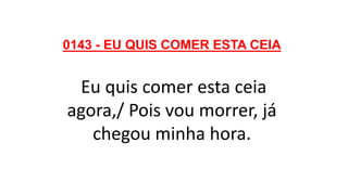 0143 - EU QUIS COMER ESTA CEIA
Eu quis comer esta ceia
agora,/ Pois vou morrer, já
chegou minha hora.
 