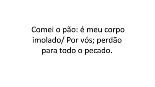 Comei o pão: é meu corpo
imolado/ Por vós; perdão
para todo o pecado.
 