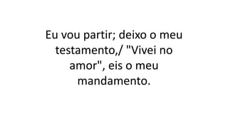 Eu vou partir; deixo o meu
testamento,/ "Vivei no
amor", eis o meu
mandamento.
 