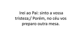 Irei ao Pai: sinto a vossa
tristeza;/ Porém, no céu vos
preparo outra mesa.
 