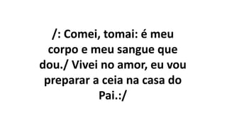 /: Comei, tomai: é meu
corpo e meu sangue que
dou./ Vivei no amor, eu vou
preparar a ceia na casa do
Pai.:/
 