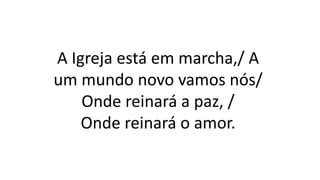 A Igreja está em marcha,/ A
um mundo novo vamos nós/
Onde reinará a paz, /
Onde reinará o amor.
 