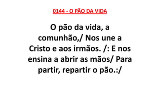 0144 - O PÃO DA VIDA
O pão da vida, a
comunhão,/ Nos une a
Cristo e aos irmãos. /: E nos
ensina a abrir as mãos/ Para
partir, repartir o pão.:/
 