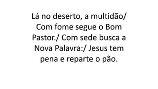 Lá no deserto, a multidão/
Com fome segue o Bom
Pastor./ Com sede busca a
Nova Palavra:/ Jesus tem
pena e reparte o pão.
 