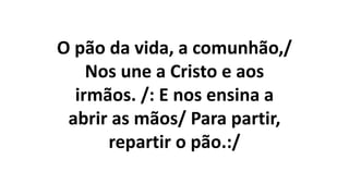 O pão da vida, a comunhão,/
Nos une a Cristo e aos
irmãos. /: E nos ensina a
abrir as mãos/ Para partir,
repartir o pão.:/
 