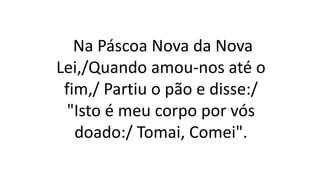 Na Páscoa Nova da Nova
Lei,/Quando amou-nos até o
fim,/ Partiu o pão e disse:/
"Isto é meu corpo por vós
doado:/ Tomai, Comei".
 